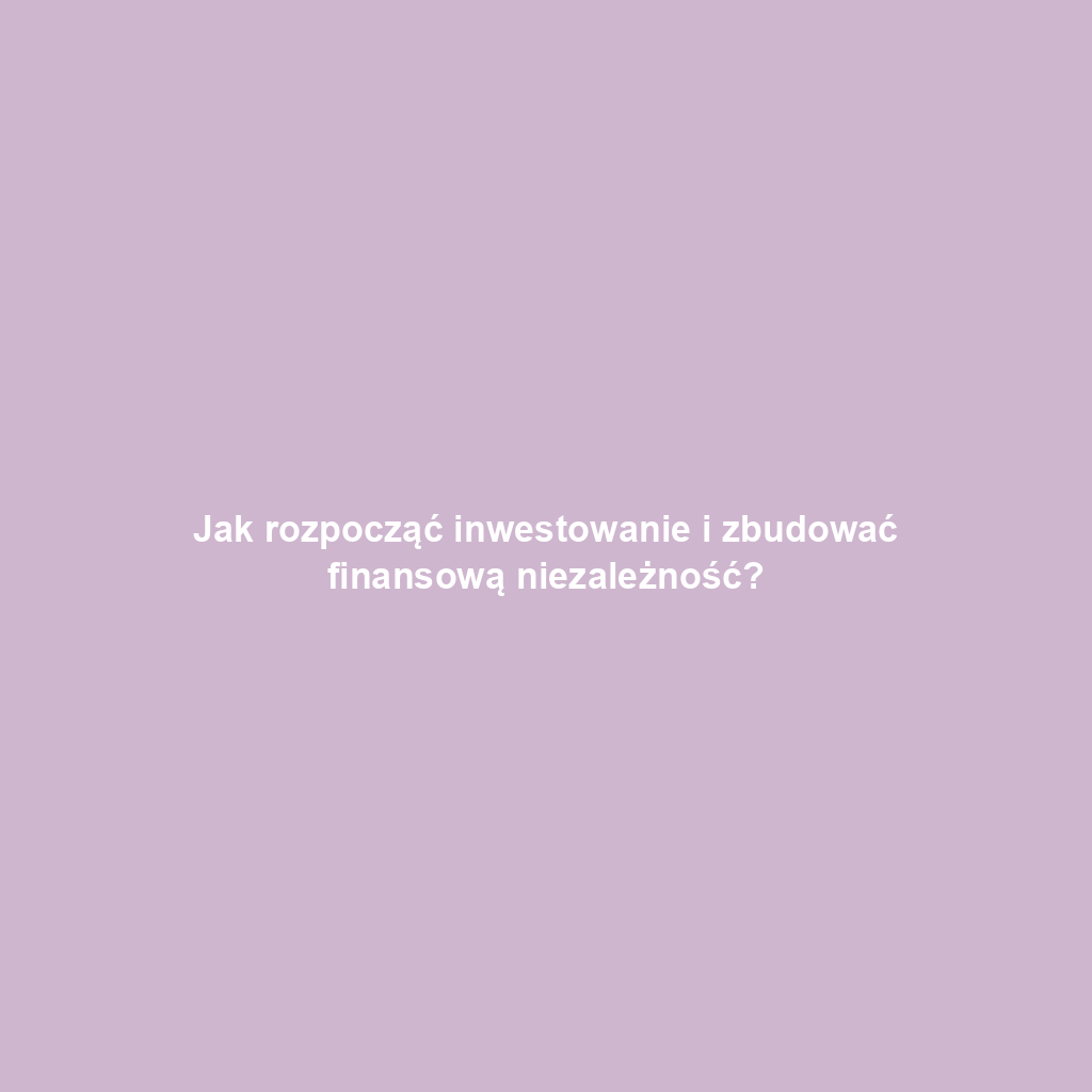 Jak rozpocząć inwestowanie i zbudować finansową niezależność?