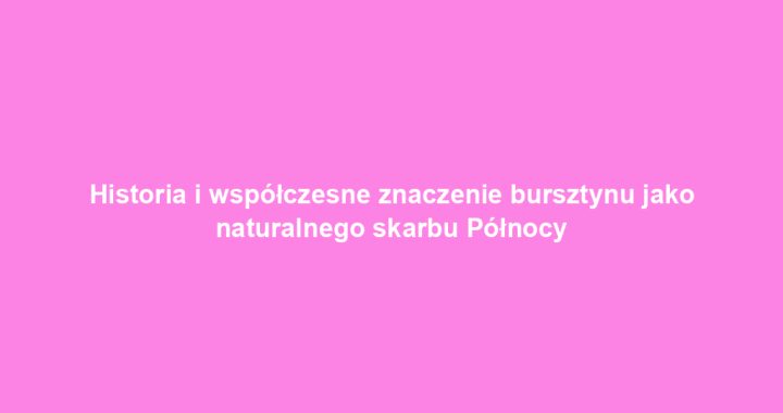 Historia i współczesne znaczenie bursztynu jako naturalnego skarbu Północy