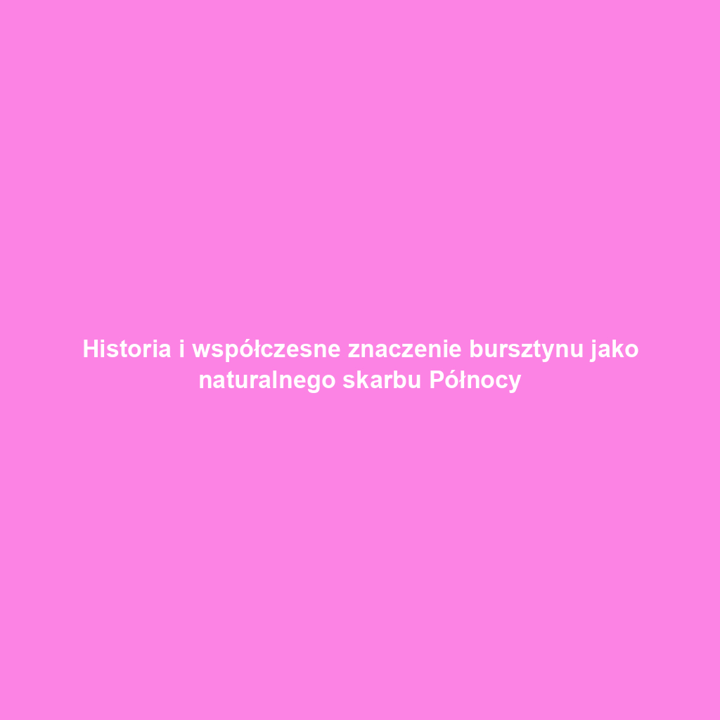 Historia i współczesne znaczenie bursztynu jako naturalnego skarbu Północy