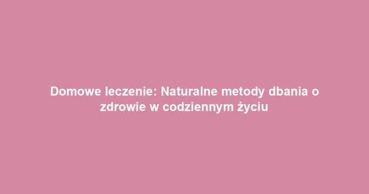 Domowe leczenie: Naturalne metody dbania o zdrowie w codziennym życiu