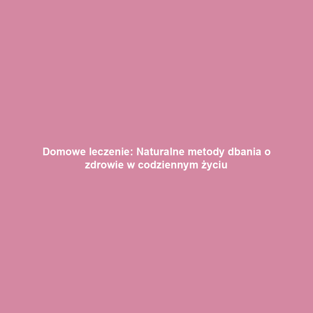Domowe leczenie: Naturalne metody dbania o zdrowie w codziennym życiu
