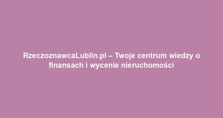 RzeczoznawcaLublin.pl – Twoje centrum wiedzy o finansach i wycenie nieruchomości