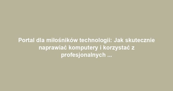 Portal dla miłośników technologii: Jak skutecznie naprawiać komputery i korzystać z profesjonalnych usług