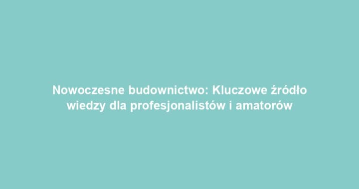 Nowoczesne budownictwo: Kluczowe źródło wiedzy dla profesjonalistów i amatorów