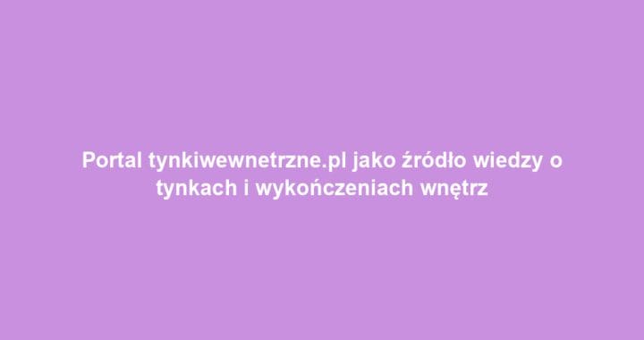Portal tynkiwewnetrzne.pl jako źródło wiedzy o tynkach i wykończeniach wnętrz
