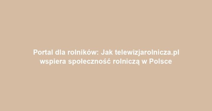 Portal dla rolników: Jak telewizjarolnicza.pl wspiera społeczność rolniczą w Polsce