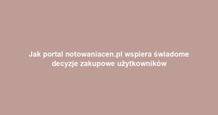 Jak portal notowaniacen.pl wspiera świadome decyzje zakupowe użytkowników