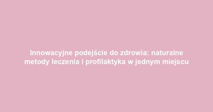 Innowacyjne podejście do zdrowia: naturalne metody leczenia i profilaktyka w jednym miejscu