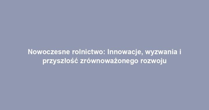 Nowoczesne rolnictwo: Innowacje, wyzwania i przyszłość zrównoważonego rozwoju