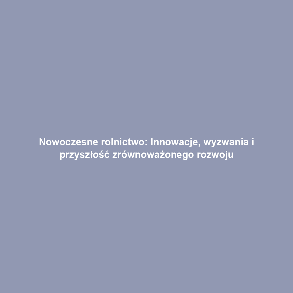 Nowoczesne rolnictwo: Innowacje, wyzwania i przyszłość zrównoważonego rozwoju