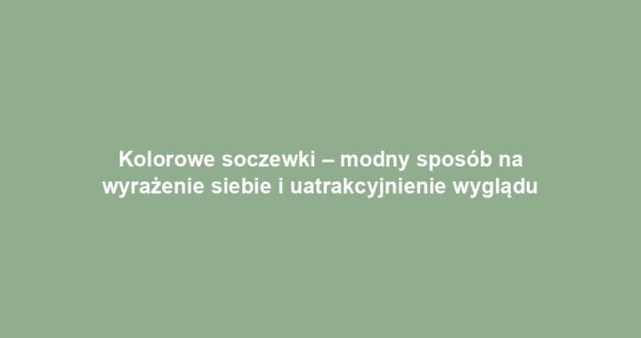 Kolorowe soczewki – modny sposób na wyrażenie siebie i uatrakcyjnienie wyglądu