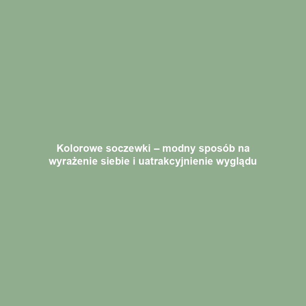 Kolorowe soczewki – modny sposób na wyrażenie siebie i uatrakcyjnienie wyglądu