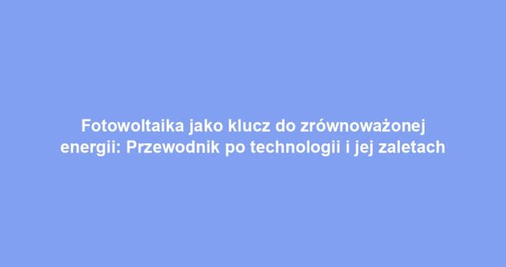 Fotowoltaika jako klucz do zrównoważonej energii: Przewodnik po technologii i jej zaletach