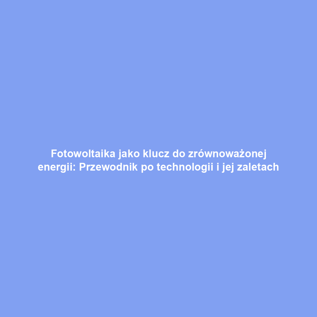 Fotowoltaika jako klucz do zrównoważonej energii: Przewodnik po technologii i jej zaletach