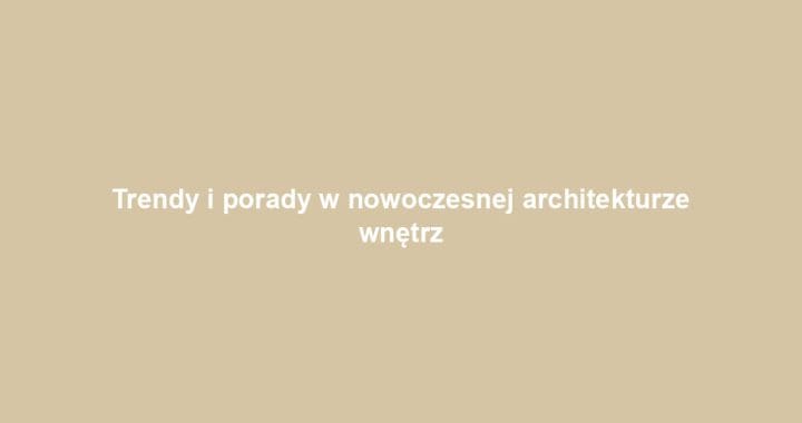 Trendy i porady w nowoczesnej architekturze wnętrz