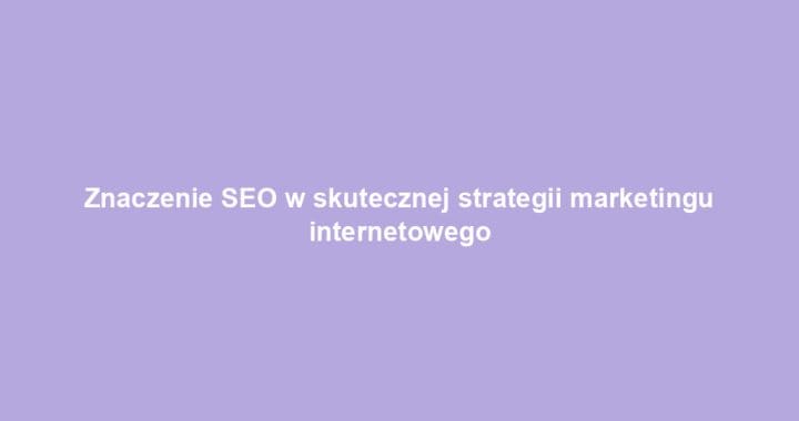 Znaczenie SEO w skutecznej strategii marketingu internetowego