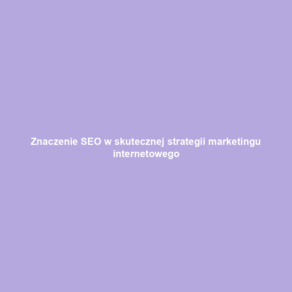 Znaczenie SEO w skutecznej strategii marketingu internetowego