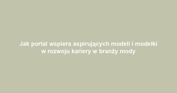 Jak portal wspiera aspirujących modeli i modelki w rozwoju kariery w branży mody