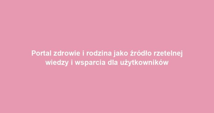 Portal zdrowie i rodzina jako źródło rzetelnej wiedzy i wsparcia dla użytkowników