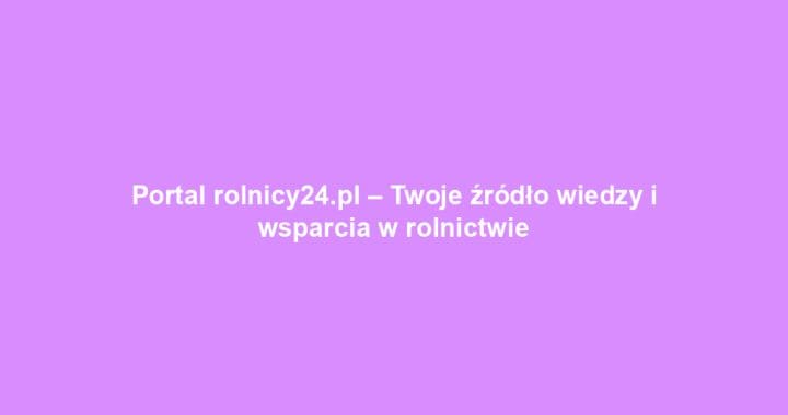 Portal rolnicy24.pl – Twoje źródło wiedzy i wsparcia w rolnictwie