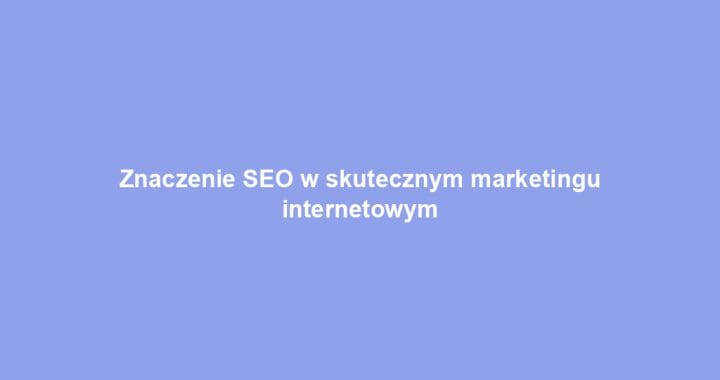 Znaczenie SEO w skutecznym marketingu internetowym