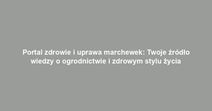 Portal zdrowie i uprawa marchewek: Twoje źródło wiedzy o ogrodnictwie i zdrowym stylu życia
