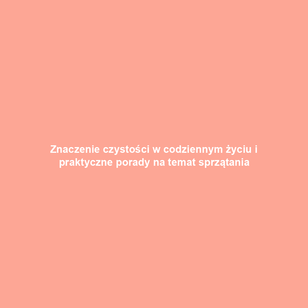 Znaczenie czystości w codziennym życiu i praktyczne porady na temat sprzątania