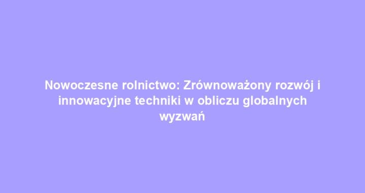 Nowoczesne rolnictwo: Zrównoważony rozwój i innowacyjne techniki w obliczu globalnych wyzwań