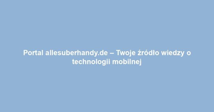 Portal allesuberhandy.de – Twoje źródło wiedzy o technologii mobilnej