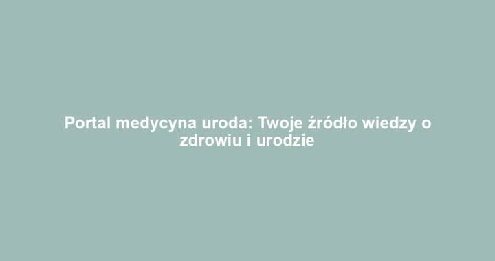 Portal medycyna uroda: Twoje źródło wiedzy o zdrowiu i urodzie