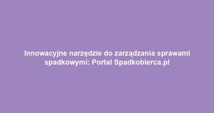 Innowacyjne narzędzie do zarządzania sprawami spadkowymi: Portal Spadkobierca.pl