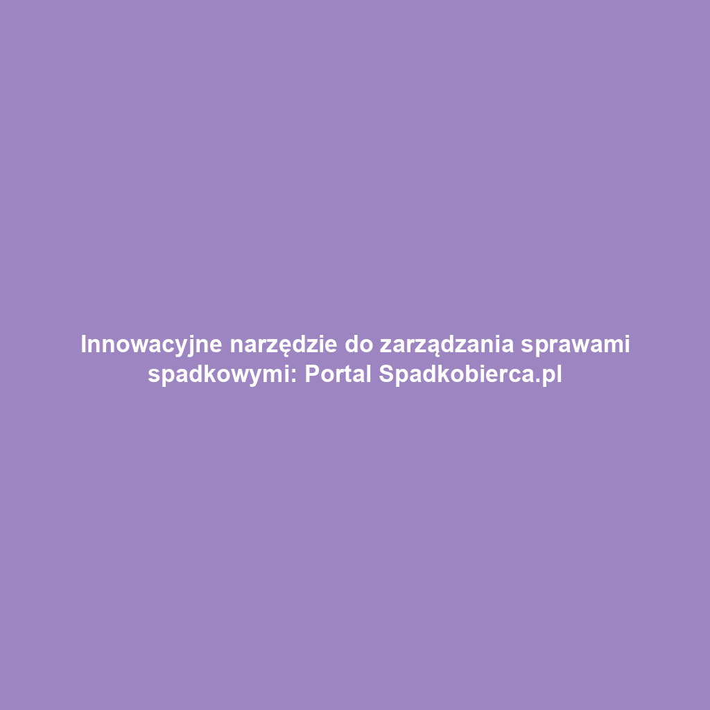 Innowacyjne narzędzie do zarządzania sprawami spadkowymi: Portal Spadkobierca.pl