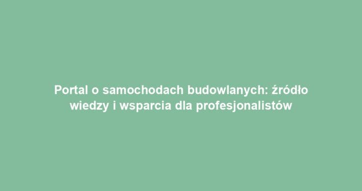 Portal o samochodach budowlanych: źródło wiedzy i wsparcia dla profesjonalistów