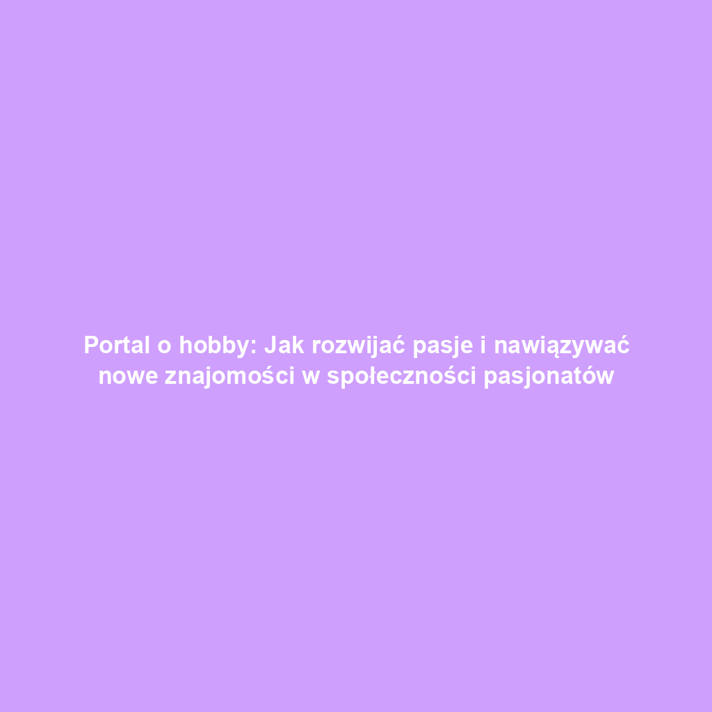 Portal o hobby: Jak rozwijać pasje i nawiązywać nowe znajomości w społeczności pasjonatów