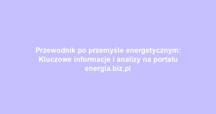Przewodnik po przemyśle energetycznym: Kluczowe informacje i analizy na portalu energia.biz.pl