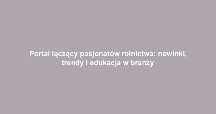 Portal łączący pasjonatów rolnictwa: nowinki, trendy i edukacja w branży