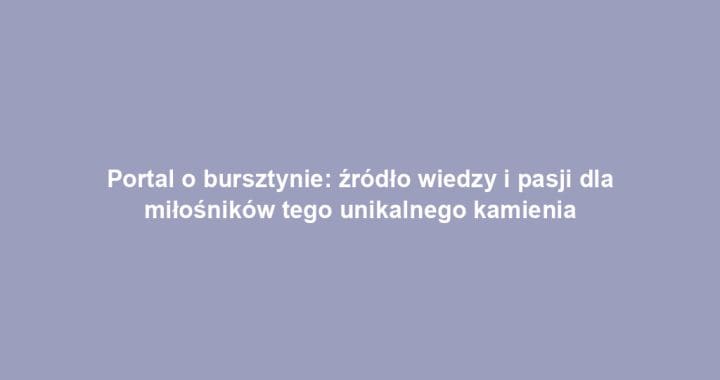 Portal o bursztynie: źródło wiedzy i pasji dla miłośników tego unikalnego kamienia