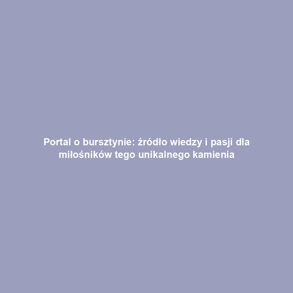 Portal o bursztynie: źródło wiedzy i pasji dla miłośników tego unikalnego kamienia