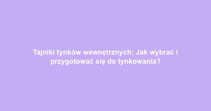 Tajniki tynków wewnętrznych: Jak wybrać i przygotować się do tynkowania?