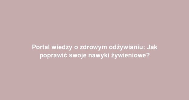 Portal wiedzy o zdrowym odżywianiu: Jak poprawić swoje nawyki żywieniowe?