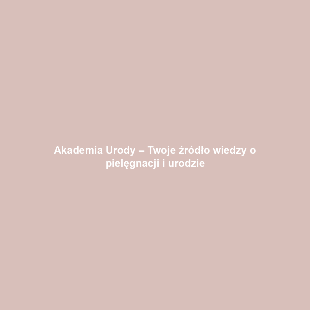 Akademia Urody – Twoje źródło wiedzy o pielęgnacji i urodzie