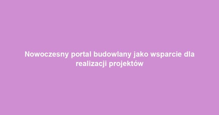 Nowoczesny portal budowlany jako wsparcie dla realizacji projektów