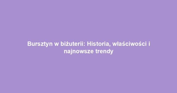 Bursztyn w biżuterii: Historia, właściwości i najnowsze trendy