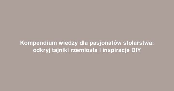 Kompendium wiedzy dla pasjonatów stolarstwa: odkryj tajniki rzemiosła i inspiracje DIY