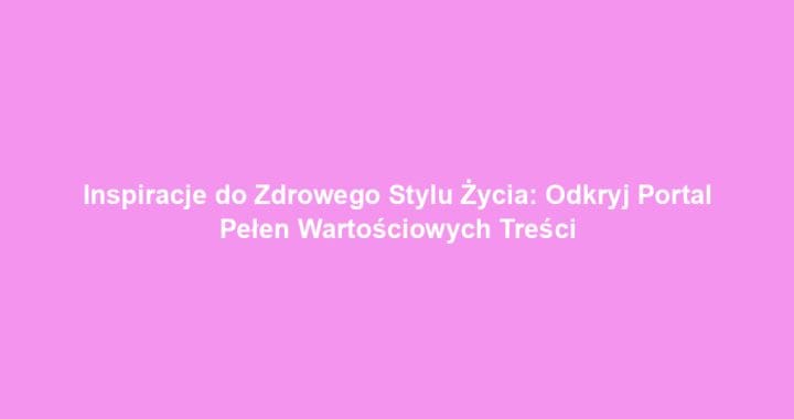 Inspiracje do Zdrowego Stylu Życia: Odkryj Portal Pełen Wartościowych Treści
