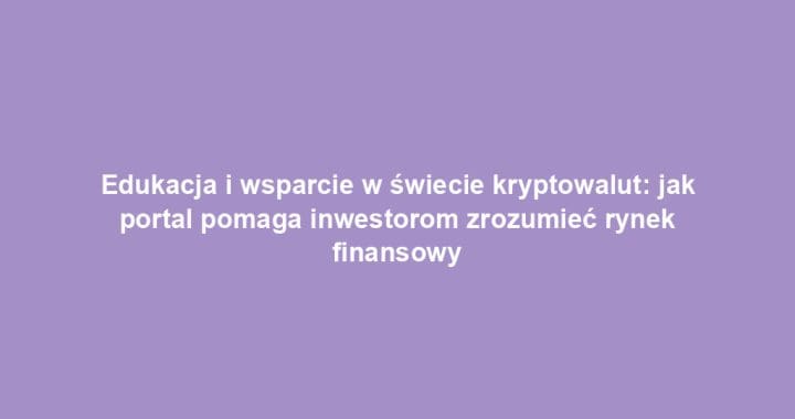Edukacja i wsparcie w świecie kryptowalut: jak portal pomaga inwestorom zrozumieć rynek finansowy