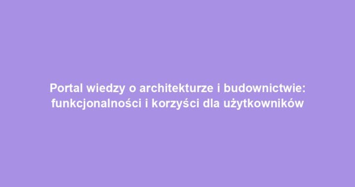Portal wiedzy o architekturze i budownictwie: funkcjonalności i korzyści dla użytkowników