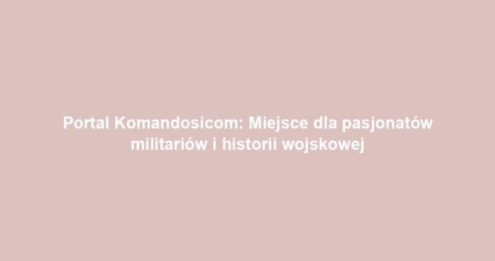 Portal Komandosicom: Miejsce dla pasjonatów militariów i historii wojskowej