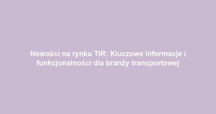 Nowości na rynku TIR: Kluczowe informacje i funkcjonalności dla branży transportowej