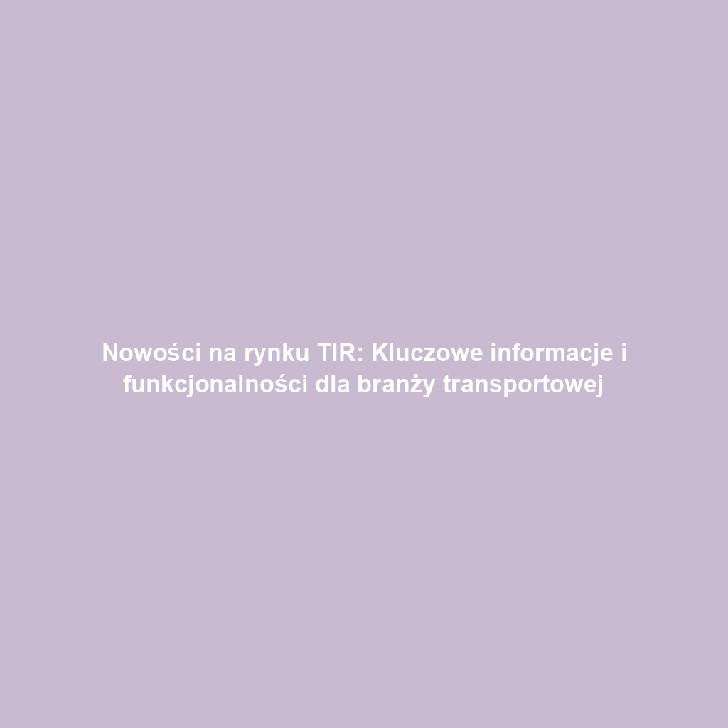Nowości na rynku TIR: Kluczowe informacje i funkcjonalności dla branży transportowej